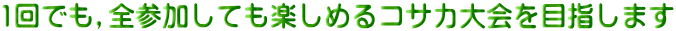 1回でも,全参加しても楽しめるコサカ大会を目指します